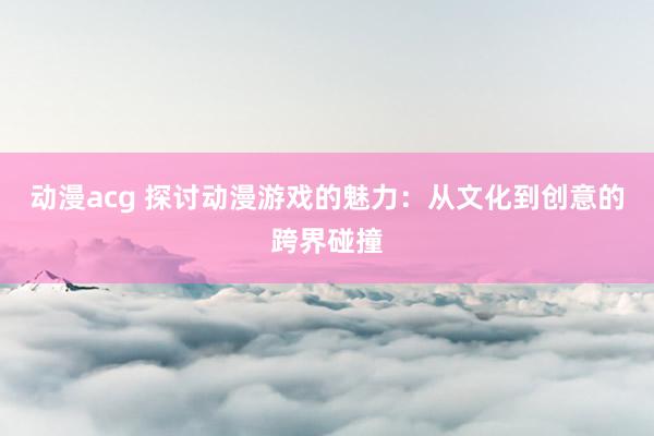 动漫acg 探讨动漫游戏的魅力：从文化到创意的跨界碰撞