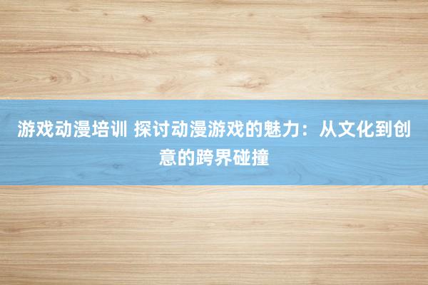 游戏动漫培训 探讨动漫游戏的魅力：从文化到创意的跨界碰撞