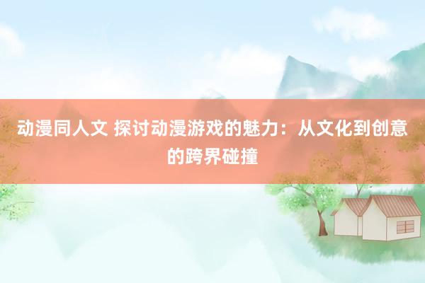 动漫同人文 探讨动漫游戏的魅力：从文化到创意的跨界碰撞