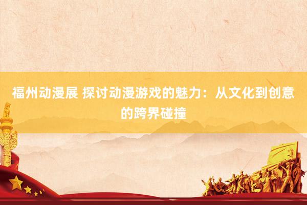 福州动漫展 探讨动漫游戏的魅力：从文化到创意的跨界碰撞