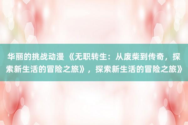 华丽的挑战动漫 《无职转生：从废柴到传奇，探索新生活的冒险之旅》，探索新生活的冒险之旅》