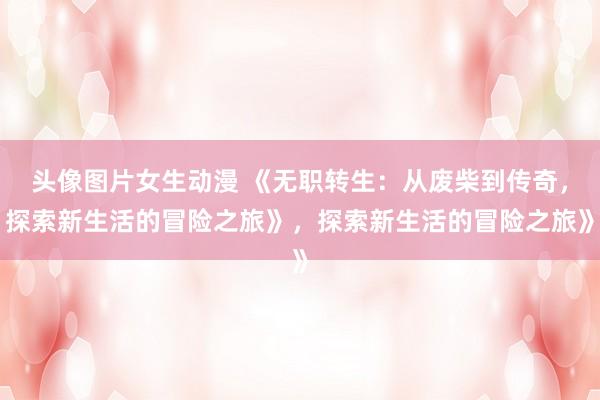 头像图片女生动漫 《无职转生：从废柴到传奇，探索新生活的冒险之旅》，探索新生活的冒险之旅》