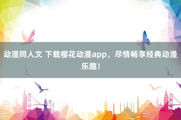 动漫同人文 下载樱花动漫app，尽情畅享经典动漫乐趣！