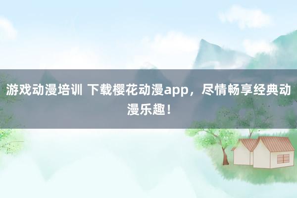游戏动漫培训 下载樱花动漫app，尽情畅享经典动漫乐趣！