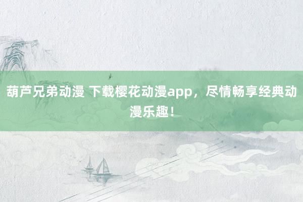 葫芦兄弟动漫 下载樱花动漫app，尽情畅享经典动漫乐趣！