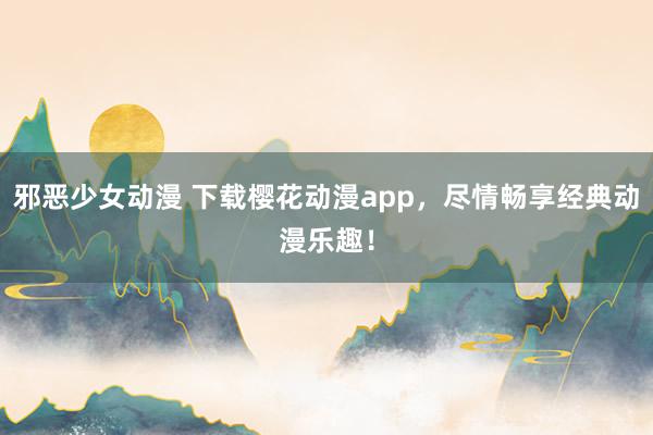 邪恶少女动漫 下载樱花动漫app，尽情畅享经典动漫乐趣！