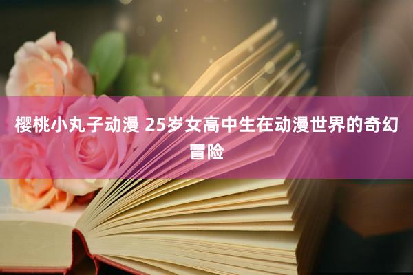 樱桃小丸子动漫 25岁女高中生在动漫世界的奇幻冒险