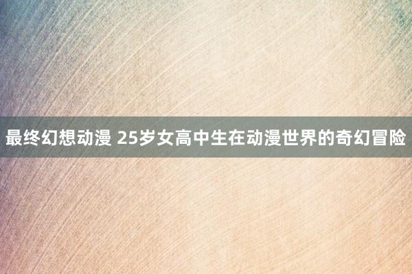 最终幻想动漫 25岁女高中生在动漫世界的奇幻冒险