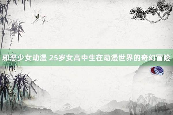 邪恶少女动漫 25岁女高中生在动漫世界的奇幻冒险