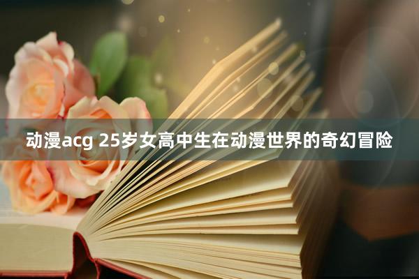 动漫acg 25岁女高中生在动漫世界的奇幻冒险