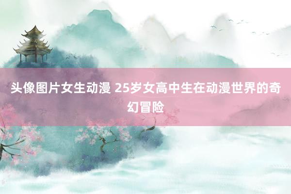 头像图片女生动漫 25岁女高中生在动漫世界的奇幻冒险