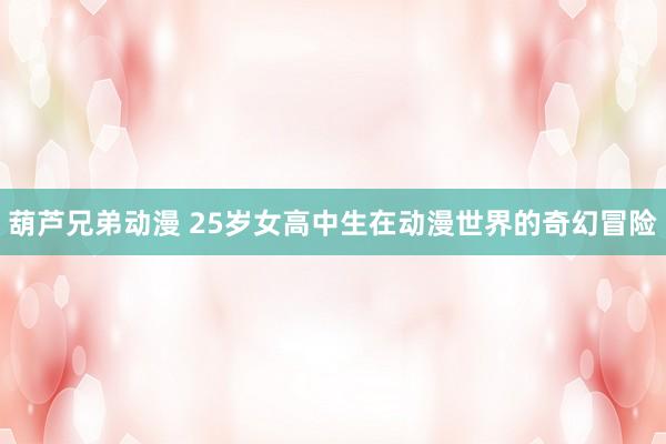 葫芦兄弟动漫 25岁女高中生在动漫世界的奇幻冒险