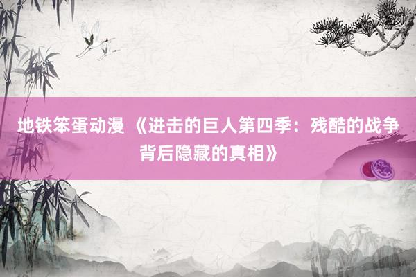 地铁笨蛋动漫 《进击的巨人第四季：残酷的战争背后隐藏的真相》